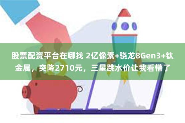 股票配资平台在哪找 2亿像素+骁龙8Gen3+钛金属，突降2710元，三星跳水价让我看懵了