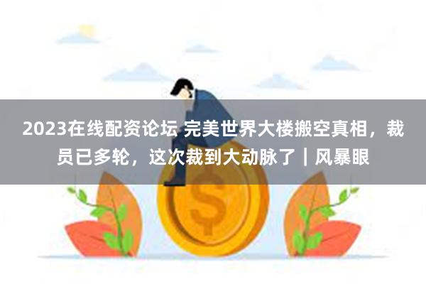 2023在线配资论坛 完美世界大楼搬空真相，裁员已多轮，这次裁到大动脉了｜风暴眼