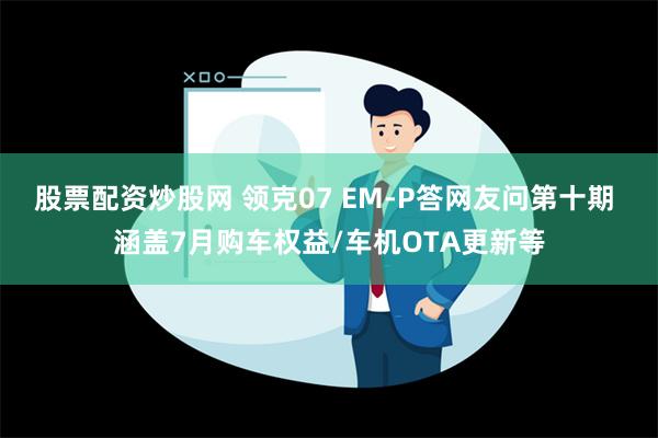 股票配资炒股网 领克07 EM-P答网友问第十期 涵盖7月购车权益/车机OTA更新等