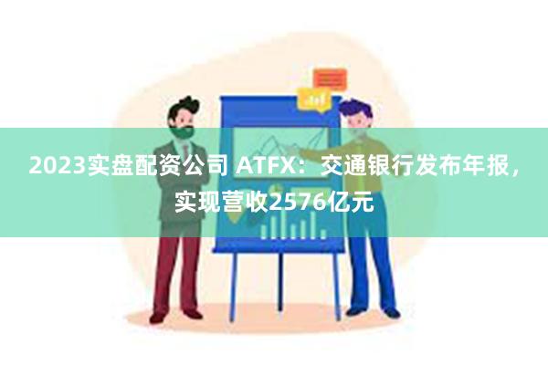 2023实盘配资公司 ATFX：交通银行发布年报，实现营收2576亿元