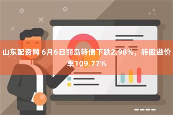 山东配资网 6月6日丽岛转债下跌2.98%，转股溢价率109.77%