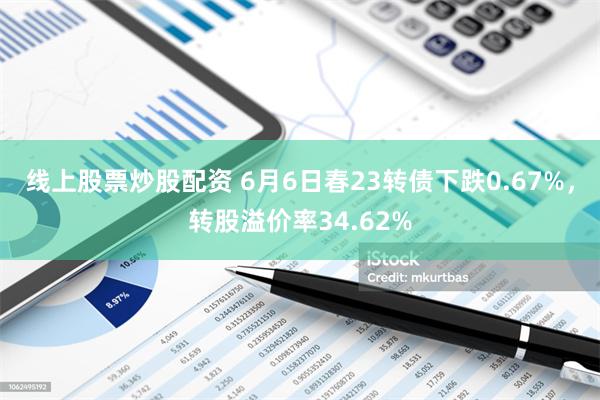 线上股票炒股配资 6月6日春23转债下跌0.67%，转股溢价率34.62%