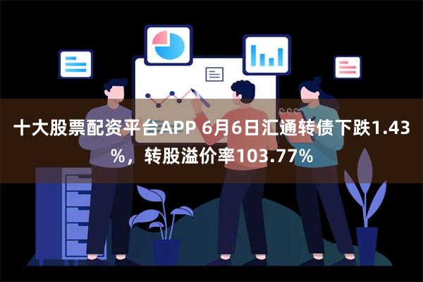 十大股票配资平台APP 6月6日汇通转债下跌1.43%，转股溢价率103.77%