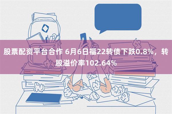 股票配资平台合作 6月6日福22转债下跌0.8%，转股溢价率102.64%