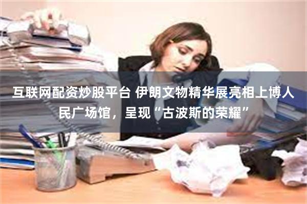 互联网配资炒股平台 伊朗文物精华展亮相上博人民广场馆，呈现“古波斯的荣耀”