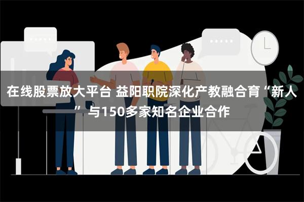 在线股票放大平台 益阳职院深化产教融合育“新人” 与150多家知名企业合作