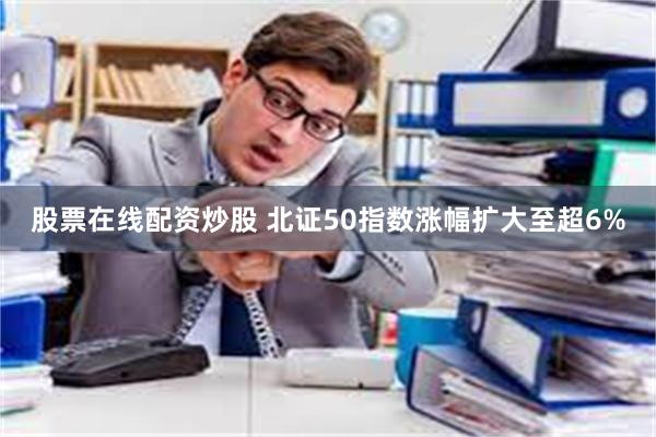 股票在线配资炒股 北证50指数涨幅扩大至超6%