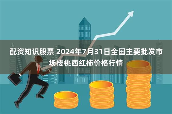 配资知识股票 2024年7月31日全国主要批发市场樱桃西红柿价格行情