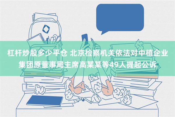 杠杆炒股多少平仓 北京检察机关依法对中植企业集团原董事局主席高某某等49人提起公诉