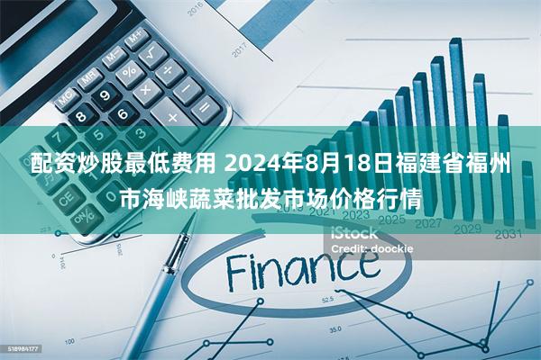 配资炒股最低费用 2024年8月18日福建省福州市海峡蔬菜批发市场价格行情