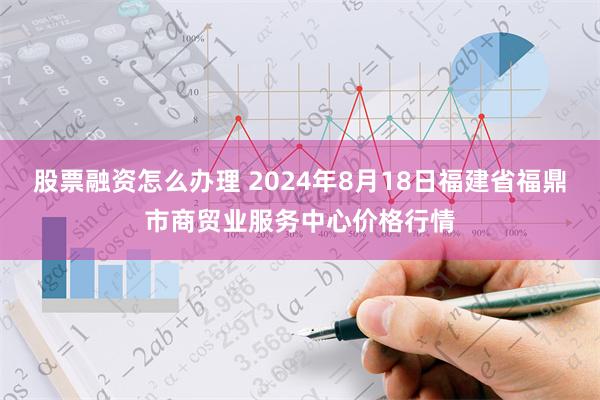 股票融资怎么办理 2024年8月18日福建省福鼎市商贸业服务中心价格行情