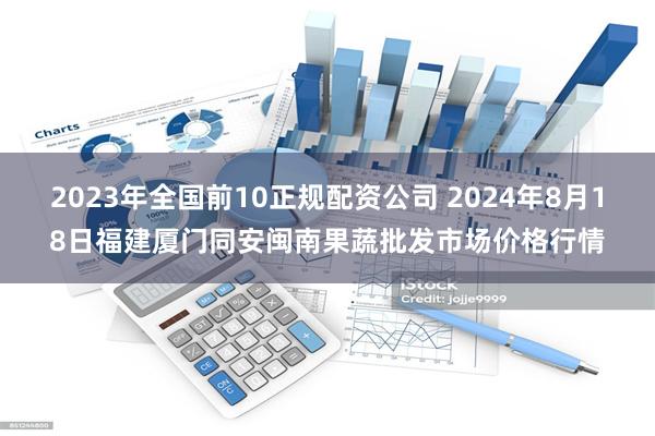 2023年全国前10正规配资公司 2024年8月18日福建厦门同安闽南果蔬批发市场价格行情