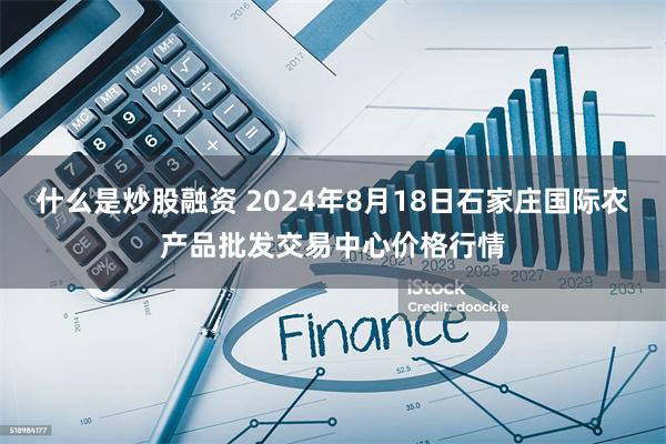 什么是炒股融资 2024年8月18日石家庄国际农产品批发交易中心价格行情