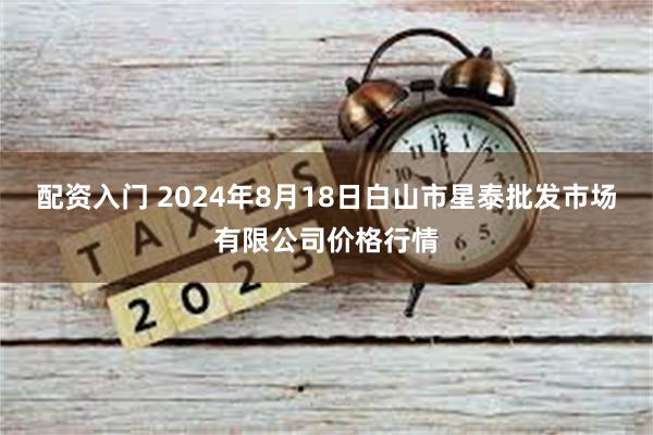 配资入门 2024年8月18日白山市星泰批发市场有限公司价格行情