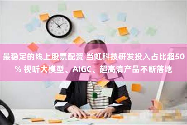 最稳定的线上股票配资 当虹科技研发投入占比超50% 视听大模型、AIGC、超高清产品不断落地