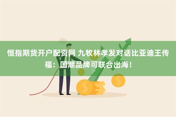 恒指期货开户配资网 九牧林孝发对话比亚迪王传福：国潮品牌可联合出海！