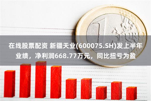 在线股票配资 新疆天业(600075.SH)发上半年业绩，净利润668.77万元，同比扭亏为盈