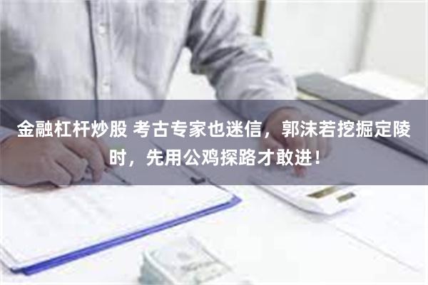 金融杠杆炒股 考古专家也迷信，郭沫若挖掘定陵时，先用公鸡探路才敢进！