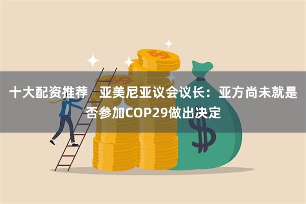 十大配资推荐   亚美尼亚议会议长：亚方尚未就是否参加COP29做出决定