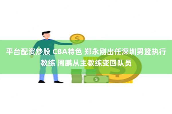 平台配资炒股 CBA特色 郑永刚出任深圳男篮执行教练 周鹏从主教练变回队员