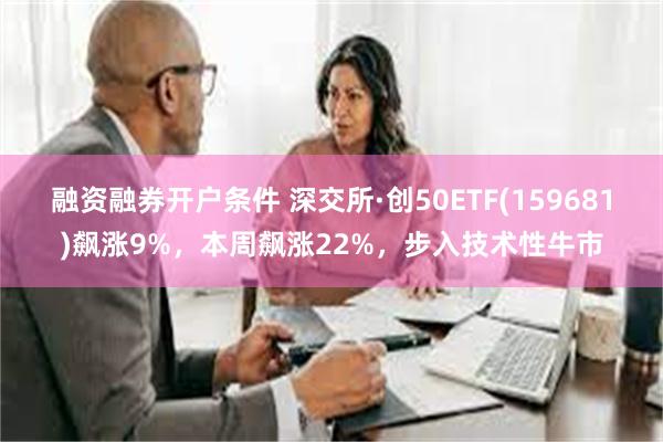 融资融券开户条件 深交所·创50ETF(159681)飙涨9%，本周飙涨22%，步入技术性牛市