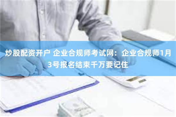 炒股配资开户 企业合规师考试网：企业合规师1月3号报名结束千万要记住