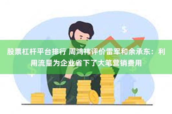 股票杠杆平台排行 周鸿祎评价雷军和余承东：利用流量为企业省下了大笔营销费用