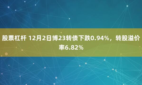 股票杠杆 12月2日博23转债下跌0.94%，转股溢价率6.82%