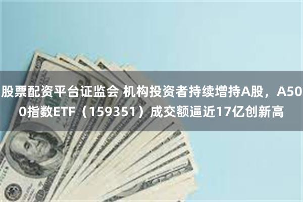 股票配资平台证监会 机构投资者持续增持A股，A500指数ETF（159351）成交额逼近17亿创新高