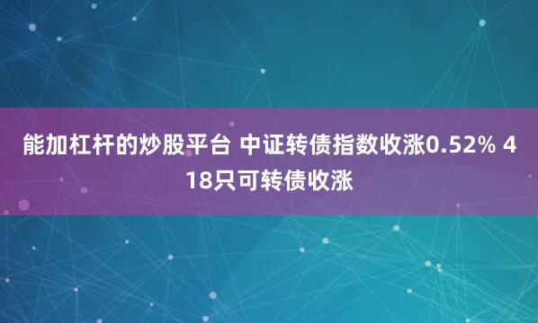 能加杠杆的炒股平台 中证转债指数收涨0.52% 418只可转债收涨