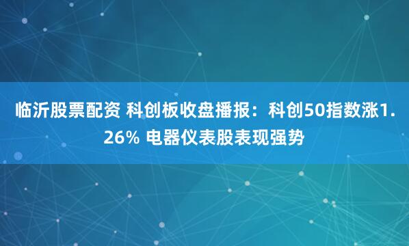 临沂股票配资 科创板收盘播报：科创50指数涨1.26% 电器仪表股表现强势