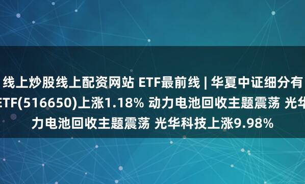 线上炒股线上配资网站 ETF最前线 | 华夏中证细分有色金属产业主题ETF(516650)上涨1.18% 动力电池回收主题震荡 光华科技上涨9.98%