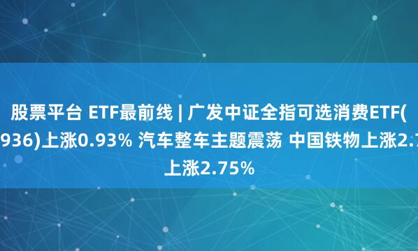 股票平台 ETF最前线 | 广发中证全指可选消费ETF(159936)上涨0.93% 汽车整车主题震荡 中国铁物上涨2.75%