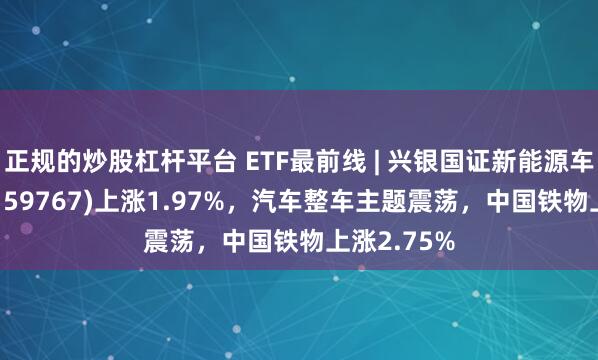 正规的炒股杠杆平台 ETF最前线 | 兴银国证新能源车电池ETF(159767)上涨1.97%，汽车整车主题震荡，中国铁物上涨2.75%