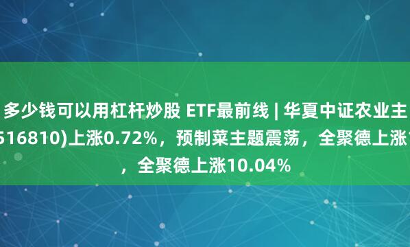 多少钱可以用杠杆炒股 ETF最前线 | 华夏中证农业主题ETF(516810)上涨0.72%，预制菜主题震荡，全聚德上涨10.04%