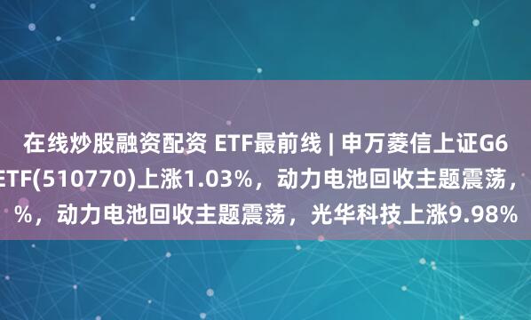 在线炒股融资配资 ETF最前线 | 申万菱信上证G60战略新兴产业成份ETF(510770)上涨1.03%，动力电池回收主题震荡，光华科技上涨9.98%