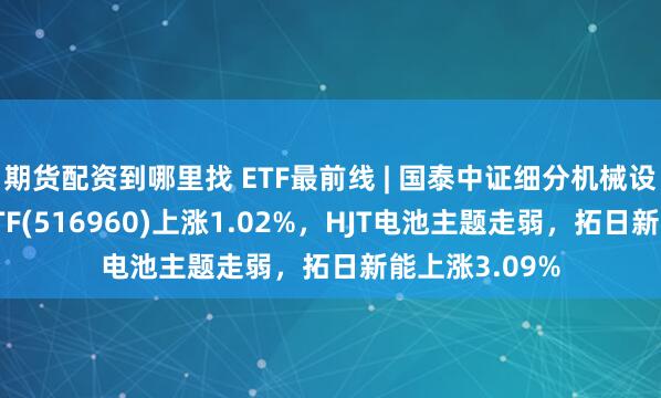 期货配资到哪里找 ETF最前线 | 国泰中证细分机械设备产业主题ETF(516960)上涨1.02%，HJT电池主题走弱，拓日新能上涨3.09%