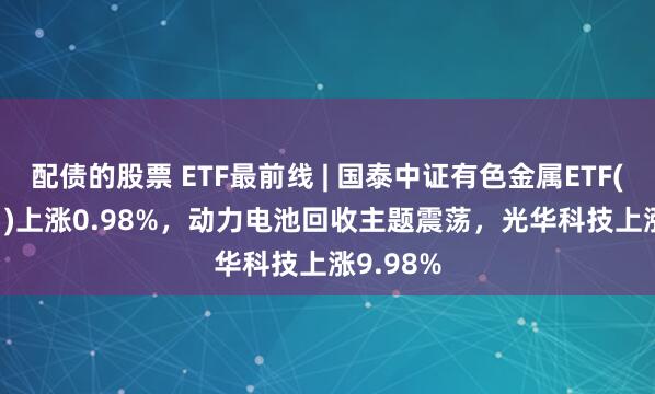 配债的股票 ETF最前线 | 国泰中证有色金属ETF(159881)上涨0.98%，动力电池回收主题震荡，光华科技上涨9.98%