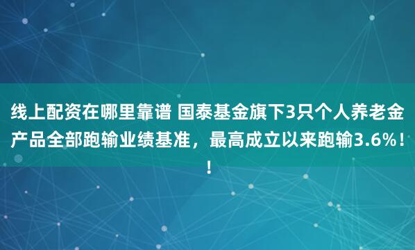 线上配资在哪里靠谱 国泰基金旗下3只个人养老金产品全部跑输业绩基准，最高成立以来跑输3.6%！