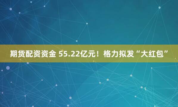 期货配资资金 55.22亿元！格力拟发“大红包”