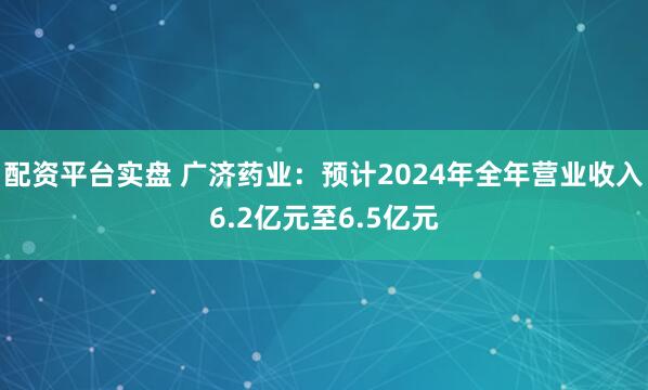 配资平台实盘 广济药业：预计2024年全年营业收入6.2亿元至6.5亿元