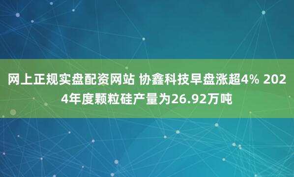 网上正规实盘配资网站 协鑫科技早盘涨超4% 2024年度颗粒硅产量为26.92万吨