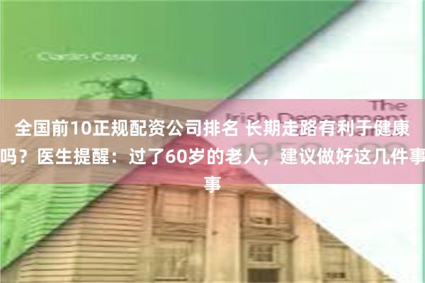 全国前10正规配资公司排名 长期走路有利于健康吗？医生提醒：过了60岁的老人，建议做好这几件事