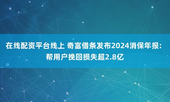 在线配资平台线上 奇富借条发布2024消保年报: 帮用户挽回损失超2.8亿