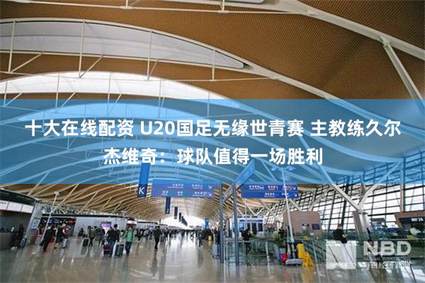 十大在线配资 U20国足无缘世青赛 主教练久尔杰维奇：球队值得一场胜利