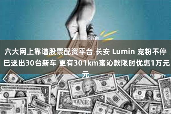 六大网上靠谱股票配资平台 长安 Lumin 宠粉不停 已送出30台新车 更有301km蜜沁款限时优惠1万元