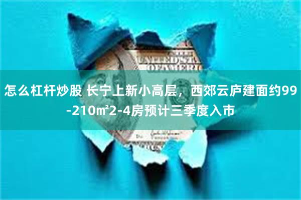 怎么杠杆炒股 长宁上新小高层，西郊云庐建面约99-210㎡2-4房预计三季度入市