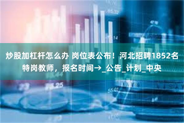 炒股加杠杆怎么办 岗位表公布！河北招聘1852名特岗教师，报名时间→_公告_计划_中央