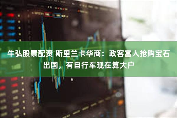 牛弘股票配资 斯里兰卡华商：政客富人抢购宝石出国，有自行车现在算大户