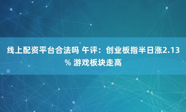 线上配资平台合法吗 午评：创业板指半日涨2.13% 游戏板块走高